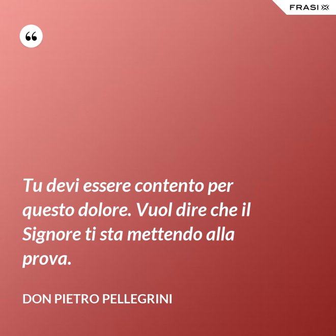 Tu devi essere contento per questo dolore. Vuol dire che il Signore ti sta mettendo alla prova. - don Pietro Pellegrini