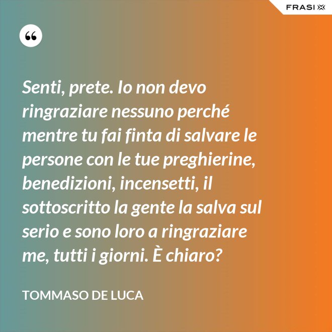 Senti, prete. Io non devo ringraziare nessuno perché mentre tu fai finta di salvare le persone con le tue preghierine, benedizioni, incensetti, il sottoscritto la gente la salva sul serio e sono loro a ringraziare me, tutti i giorni. È chiaro? - Tommaso De Luca