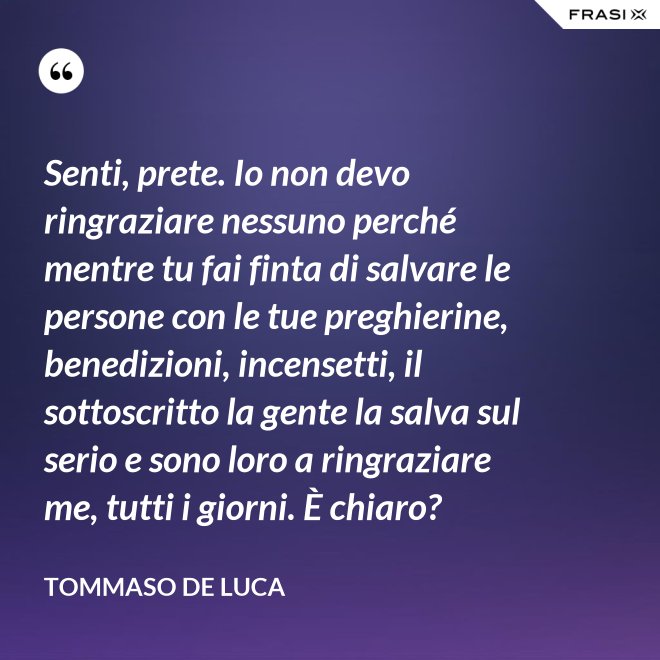 Senti, prete. Io non devo ringraziare nessuno perché mentre tu fai finta di salvare le persone con le tue preghierine, benedizioni, incensetti, il sottoscritto la gente la salva sul serio e sono loro a ringraziare me, tutti i giorni. È chiaro? - Tommaso De Luca