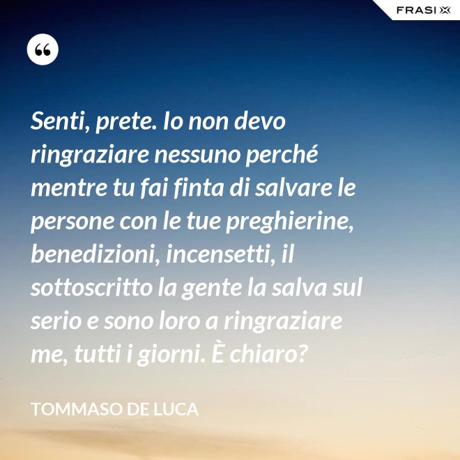 Senti, prete. Io non devo ringraziare nessuno perché mentre tu fai finta di salvare le persone con le tue preghierine, benedizioni, incensetti, il sottoscritto la gente la salva sul serio e sono loro a ringraziare me, tutti i giorni. È chiaro? - Tommaso De Luca
