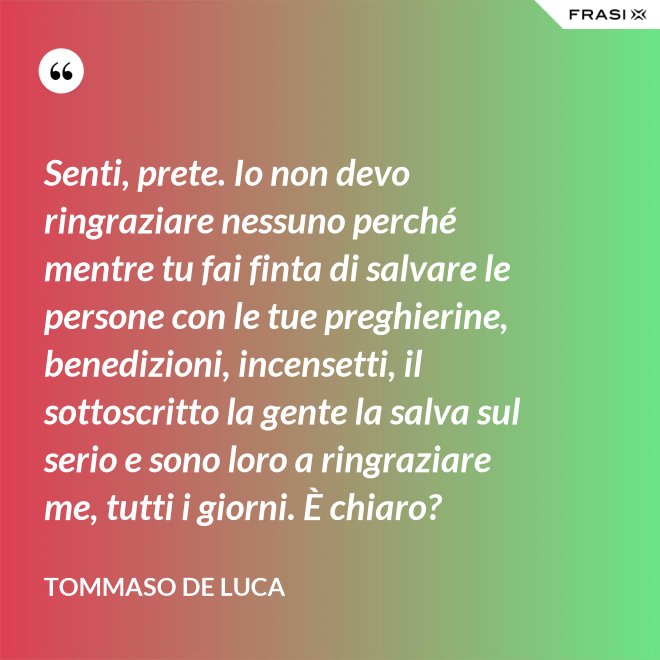 Senti, prete. Io non devo ringraziare nessuno perché mentre tu fai finta di salvare le persone con le tue preghierine, benedizioni, incensetti, il sottoscritto la gente la salva sul serio e sono loro a ringraziare me, tutti i giorni. È chiaro? - Tommaso De Luca