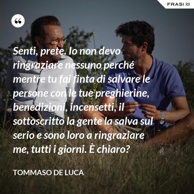 Senti, prete. Io non devo ringraziare nessuno perché mentre tu fai finta di salvare le persone con le tue preghierine, benedizioni, incensetti, il sottoscritto la gente la salva sul serio e sono loro a ringraziare me, tutti i giorni. È chiaro? - Tommaso De Luca