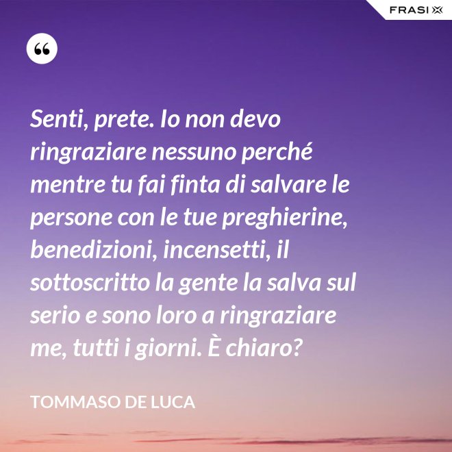 Senti, prete. Io non devo ringraziare nessuno perché mentre tu fai finta di salvare le persone con le tue preghierine, benedizioni, incensetti, il sottoscritto la gente la salva sul serio e sono loro a ringraziare me, tutti i giorni. È chiaro? - Tommaso De Luca