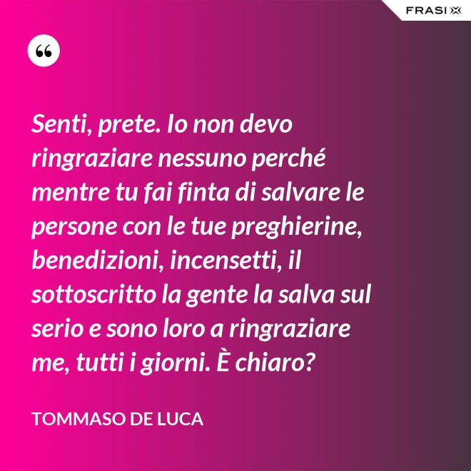 Senti, prete. Io non devo ringraziare nessuno perché mentre tu fai finta di salvare le persone con le tue preghierine, benedizioni, incensetti, il sottoscritto la gente la salva sul serio e sono loro a ringraziare me, tutti i giorni. È chiaro? - Tommaso De Luca