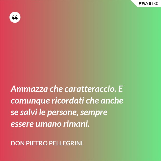 Ammazza che caratteraccio. E comunque ricordati che anche se salvi le persone, sempre essere umano rimani. - don Pietro Pellegrini