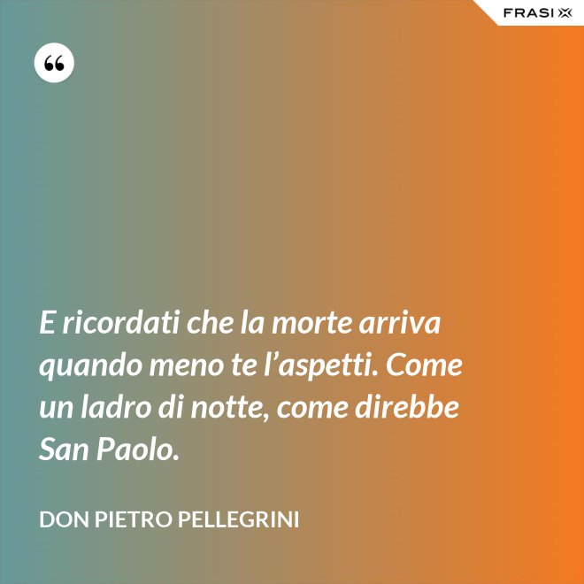 E ricordati che la morte arriva quando meno te l’aspetti. Come un ladro di notte, come direbbe San Paolo. - don Pietro Pellegrini