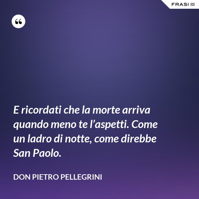 E ricordati che la morte arriva quando meno te l’aspetti. Come un ladro di notte, come direbbe San Paolo. - don Pietro Pellegrini