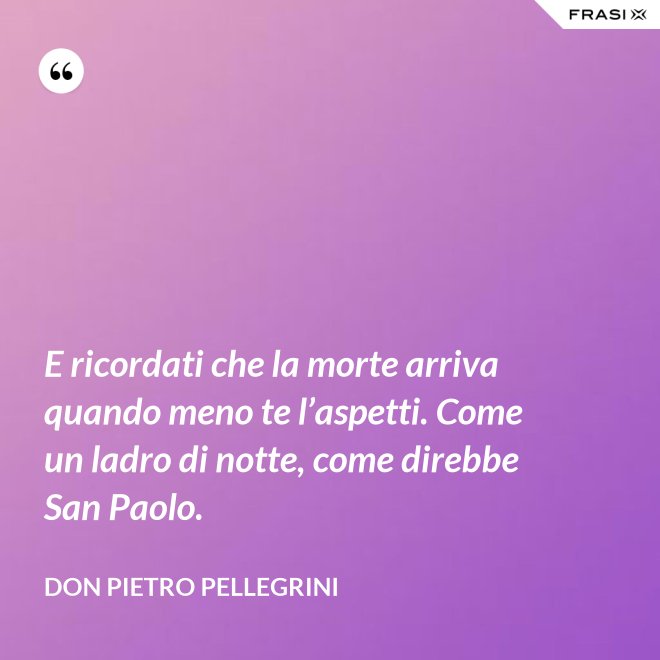 E ricordati che la morte arriva quando meno te l’aspetti. Come un ladro di notte, come direbbe San Paolo. - don Pietro Pellegrini