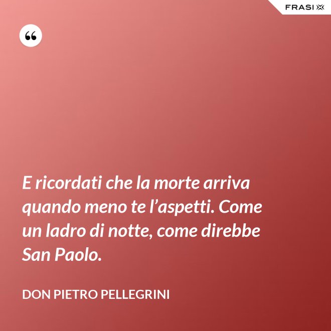 E ricordati che la morte arriva quando meno te l’aspetti. Come un ladro di notte, come direbbe San Paolo. - don Pietro Pellegrini