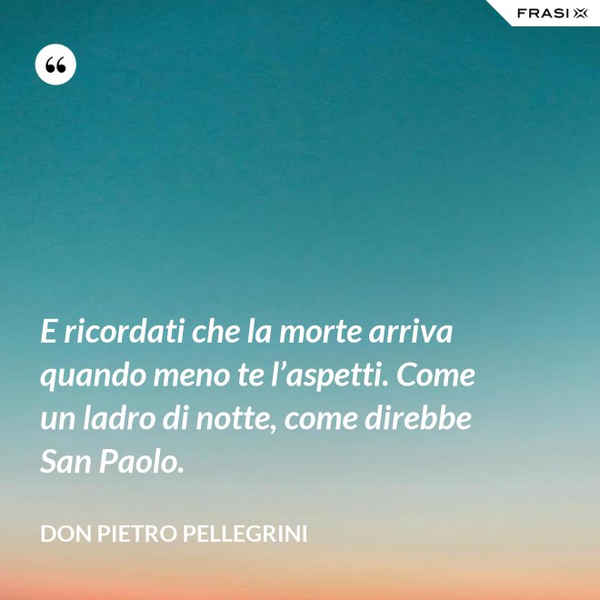 E ricordati che la morte arriva quando meno te l’aspetti. Come un ladro di notte, come direbbe San Paolo. - don Pietro Pellegrini