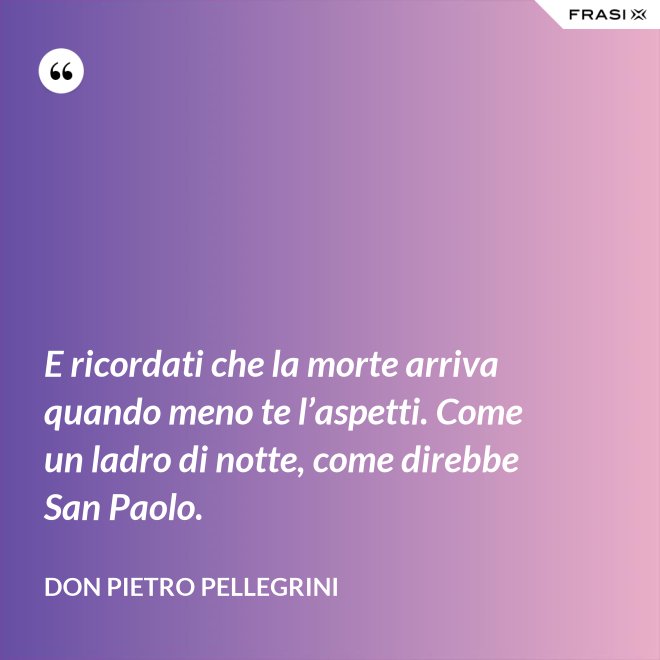 E ricordati che la morte arriva quando meno te l’aspetti. Come un ladro di notte, come direbbe San Paolo. - don Pietro Pellegrini
