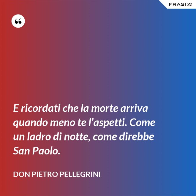 E ricordati che la morte arriva quando meno te l’aspetti. Come un ladro di notte, come direbbe San Paolo. - don Pietro Pellegrini
