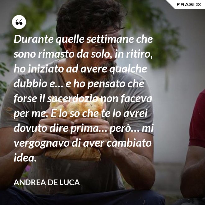 Durante quelle settimane che sono rimasto da solo, in ritiro, ho iniziato ad avere qualche dubbio e… e ho pensato che forse il sacerdozio non faceva per me. E lo so che te lo avrei dovuto dire prima… però… mi vergognavo di aver cambiato idea. - Andrea De Luca