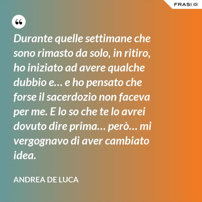 Durante quelle settimane che sono rimasto da solo, in ritiro, ho iniziato ad avere qualche dubbio e… e ho pensato che forse il sacerdozio non faceva per me. E lo so che te lo avrei dovuto dire prima… però… mi vergognavo di aver cambiato idea. - Andrea De Luca