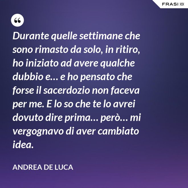 Durante quelle settimane che sono rimasto da solo, in ritiro, ho iniziato ad avere qualche dubbio e… e ho pensato che forse il sacerdozio non faceva per me. E lo so che te lo avrei dovuto dire prima… però… mi vergognavo di aver cambiato idea. - Andrea De Luca