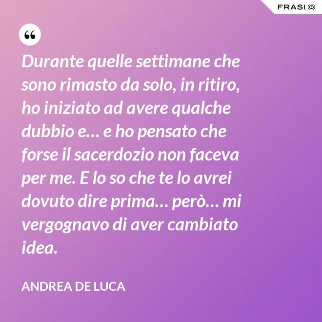 Durante quelle settimane che sono rimasto da solo, in ritiro, ho iniziato ad avere qualche dubbio e… e ho pensato che forse il sacerdozio non faceva per me. E lo so che te lo avrei dovuto dire prima… però… mi vergognavo di aver cambiato idea. - Andrea De Luca