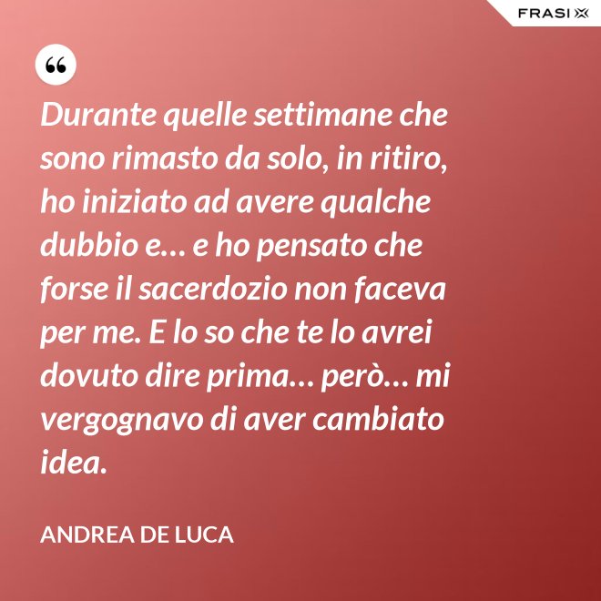 Durante quelle settimane che sono rimasto da solo, in ritiro, ho iniziato ad avere qualche dubbio e… e ho pensato che forse il sacerdozio non faceva per me. E lo so che te lo avrei dovuto dire prima… però… mi vergognavo di aver cambiato idea. - Andrea De Luca