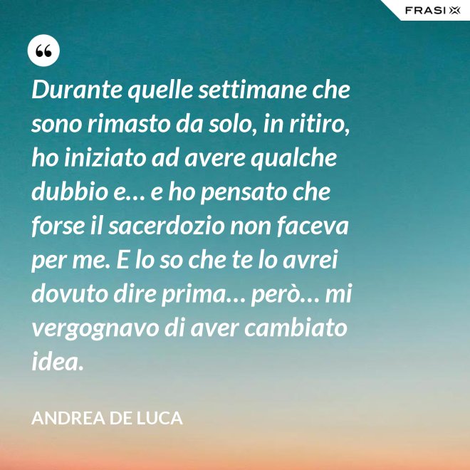 Durante quelle settimane che sono rimasto da solo, in ritiro, ho iniziato ad avere qualche dubbio e… e ho pensato che forse il sacerdozio non faceva per me. E lo so che te lo avrei dovuto dire prima… però… mi vergognavo di aver cambiato idea. - Andrea De Luca