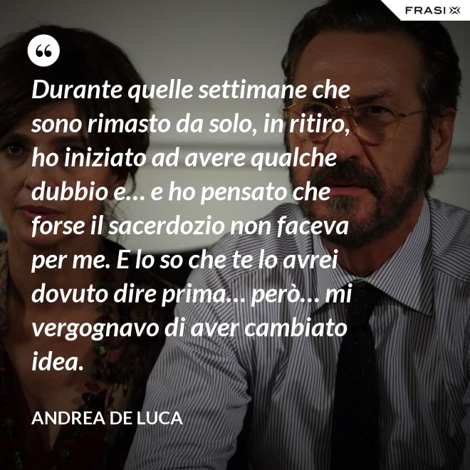 Durante quelle settimane che sono rimasto da solo, in ritiro, ho iniziato ad avere qualche dubbio e… e ho pensato che forse il sacerdozio non faceva per me. E lo so che te lo avrei dovuto dire prima… però… mi vergognavo di aver cambiato idea. - Andrea De Luca