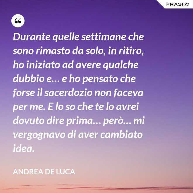 Durante quelle settimane che sono rimasto da solo, in ritiro, ho iniziato ad avere qualche dubbio e… e ho pensato che forse il sacerdozio non faceva per me. E lo so che te lo avrei dovuto dire prima… però… mi vergognavo di aver cambiato idea. - Andrea De Luca