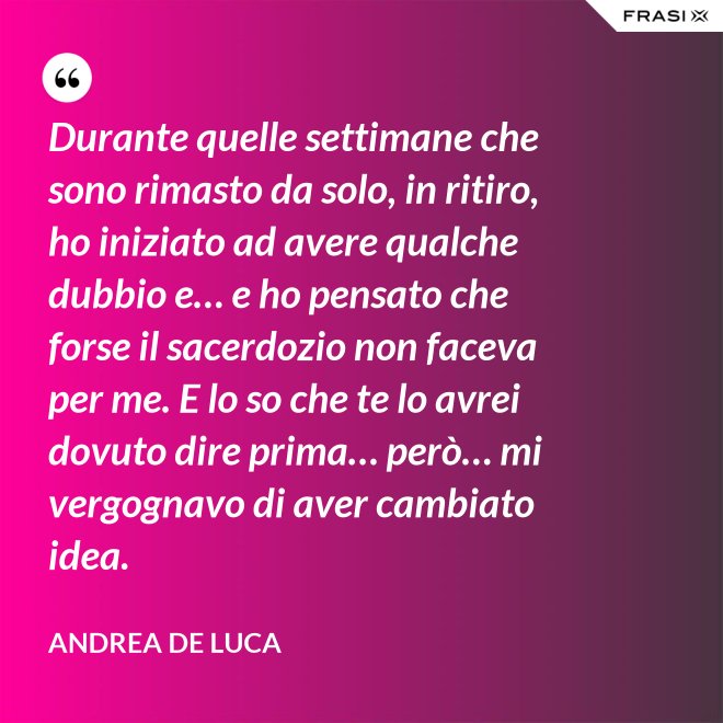 Durante quelle settimane che sono rimasto da solo, in ritiro, ho iniziato ad avere qualche dubbio e… e ho pensato che forse il sacerdozio non faceva per me. E lo so che te lo avrei dovuto dire prima… però… mi vergognavo di aver cambiato idea. - Andrea De Luca