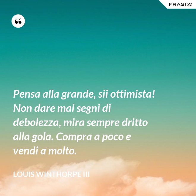 Pensa alla grande, sii ottimista! Non dare mai segni di debolezza, mira sempre dritto alla gola. Compra a poco e vendi a molto. - Louis Winthorpe III