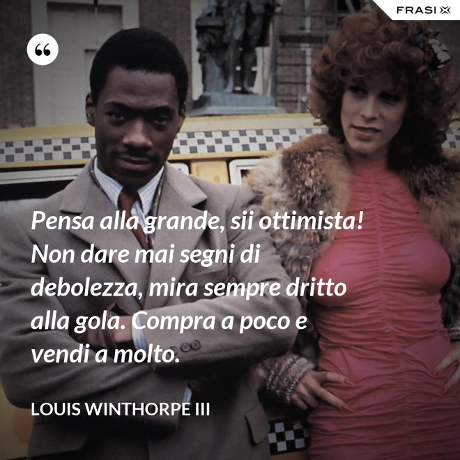 Pensa alla grande, sii ottimista! Non dare mai segni di debolezza, mira sempre dritto alla gola. Compra a poco e vendi a molto. - Louis Winthorpe III