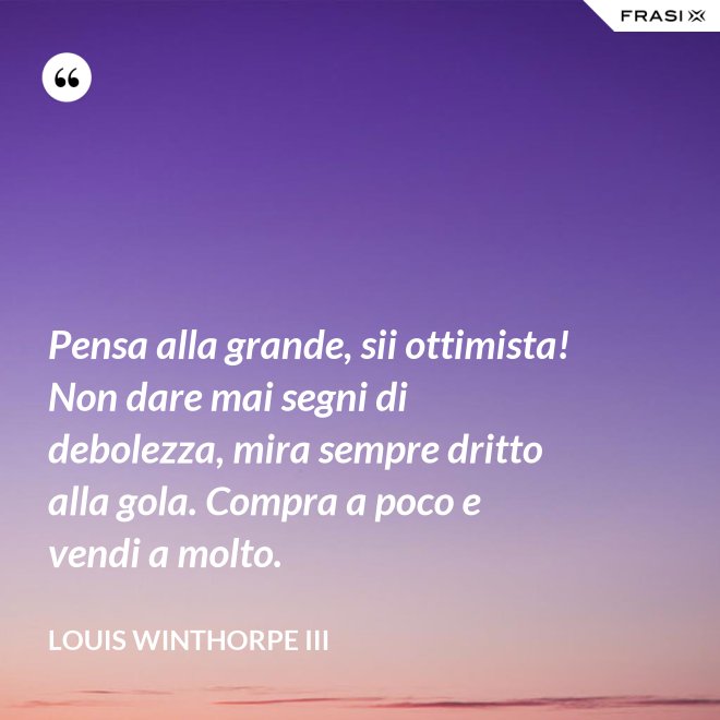 Pensa alla grande, sii ottimista! Non dare mai segni di debolezza, mira sempre dritto alla gola. Compra a poco e vendi a molto. - Louis Winthorpe III