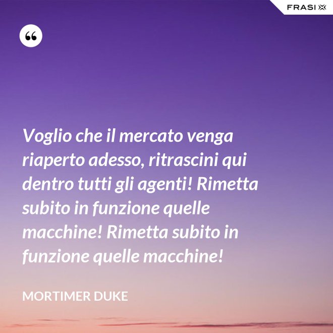 Voglio che il mercato venga riaperto adesso, ritrascini qui dentro tutti gli agenti! Rimetta subito in funzione quelle macchine! Rimetta subito in funzione quelle macchine! - Mortimer Duke