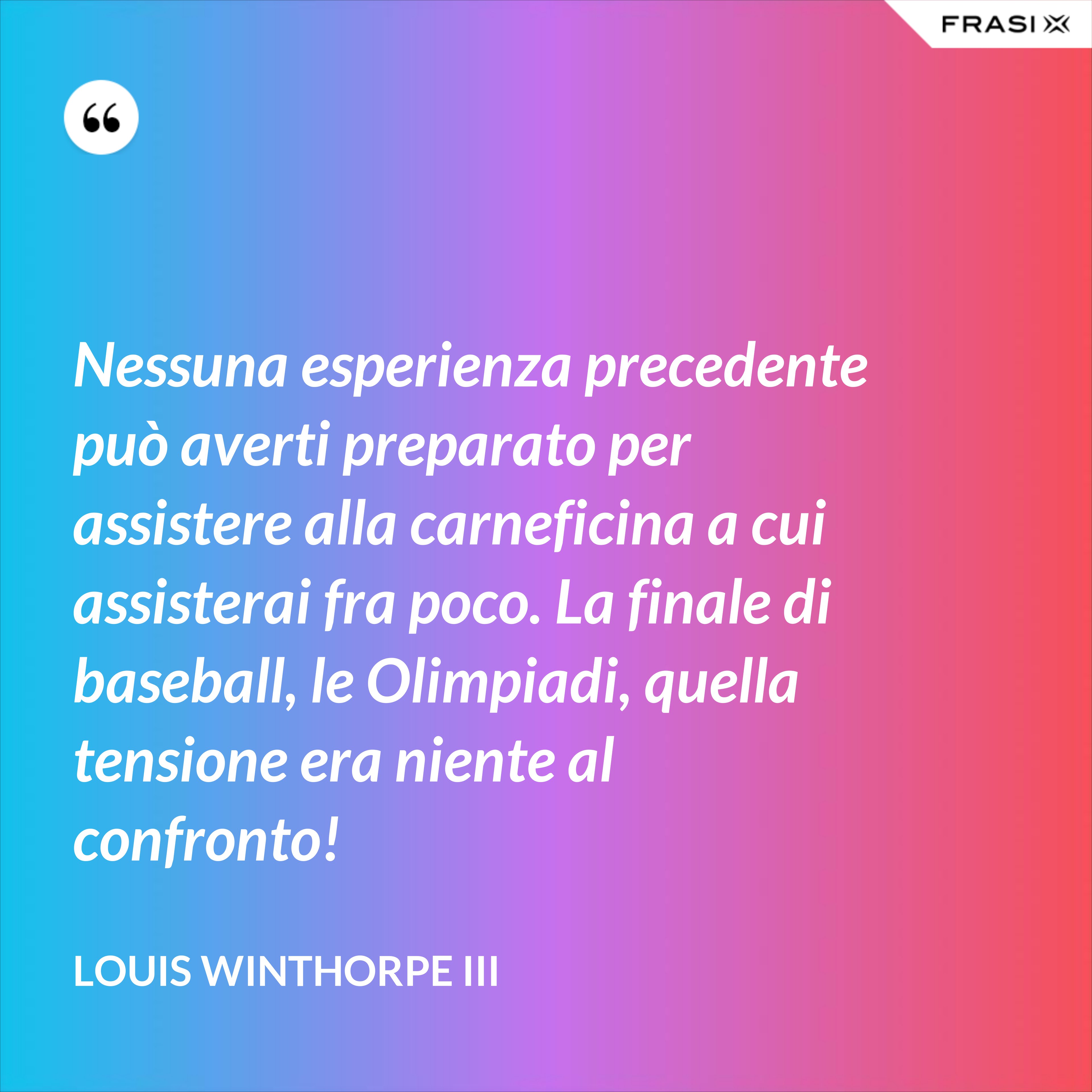 Nessuna esperienza precedente può averti preparato per assistere alla carneficina a cui assisterai fra poco. La finale di baseball, le Olimpiadi, quella tensione era niente al confronto! - Louis Winthorpe III