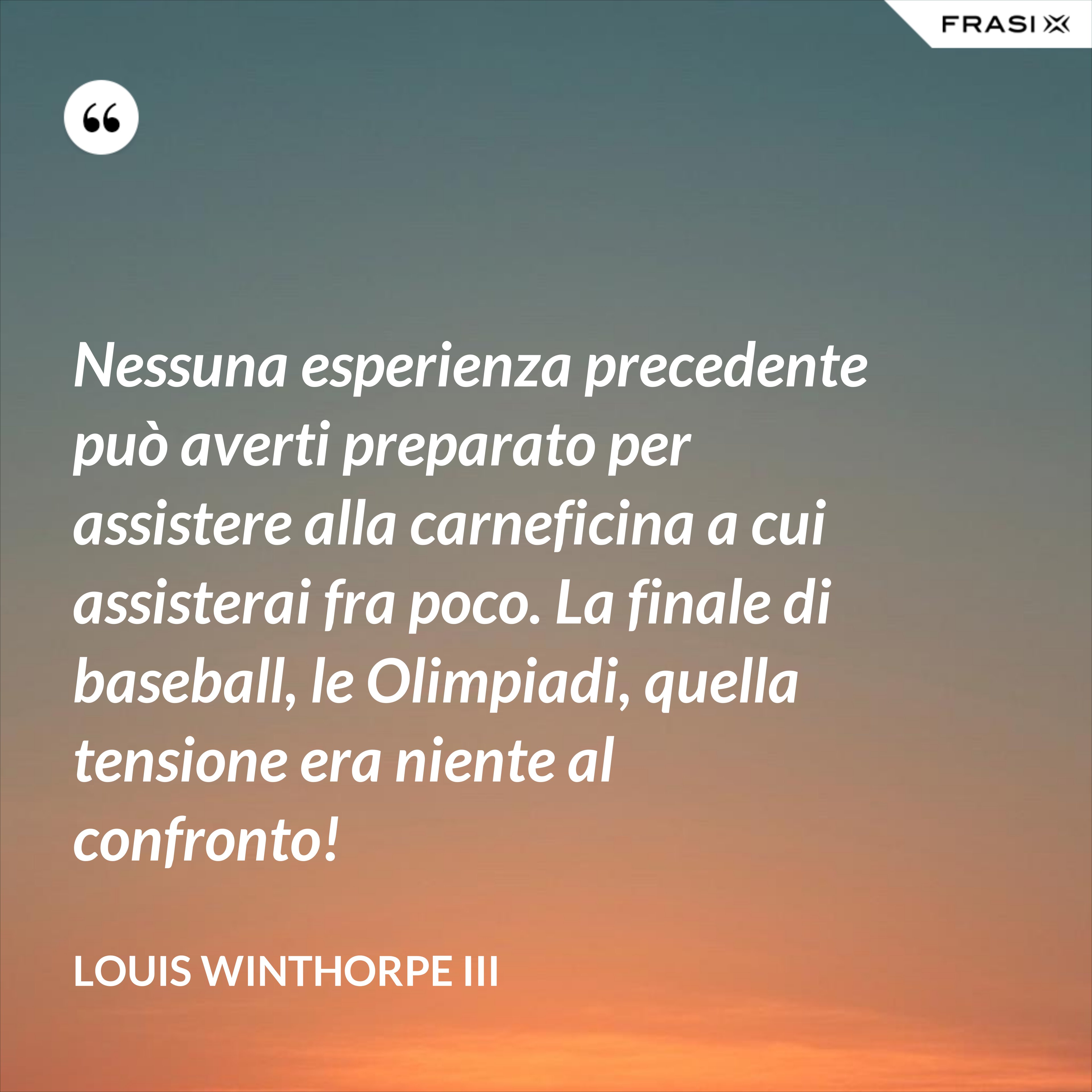 Nessuna esperienza precedente può averti preparato per assistere alla carneficina a cui assisterai fra poco. La finale di baseball, le Olimpiadi, quella tensione era niente al confronto! - Louis Winthorpe III