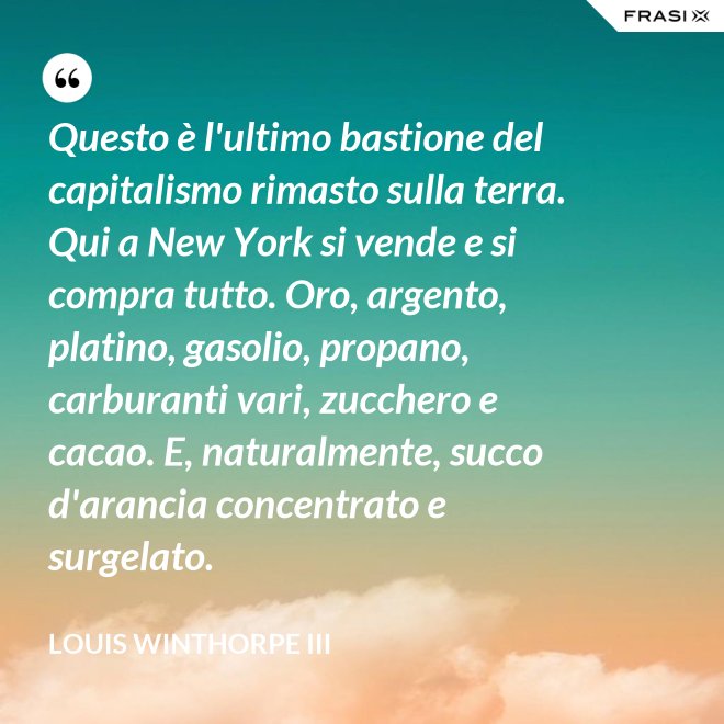Questo è l'ultimo bastione del capitalismo rimasto sulla terra. Qui a New York si vende e si compra tutto. Oro, argento, platino, gasolio, propano, carburanti vari, zucchero e cacao. E, naturalmente, succo d'arancia concentrato e surgelato. - Louis Winthorpe III