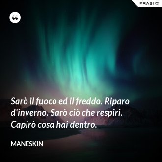 Sarò il fuoco ed il freddo. Riparo d'inverno. Sarò ciò che respiri. Capirò cosa hai dentro. - Maneskin