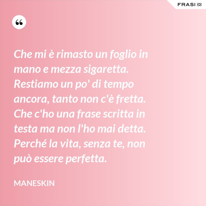 Che mi è rimasto un foglio in mano e mezza sigaretta. Restiamo un po' di tempo ancora, tanto non c'è fretta. Che c'ho una frase scritta in testa ma non l'ho mai detta. Perché la vita, senza te, non può essere perfetta. - Maneskin