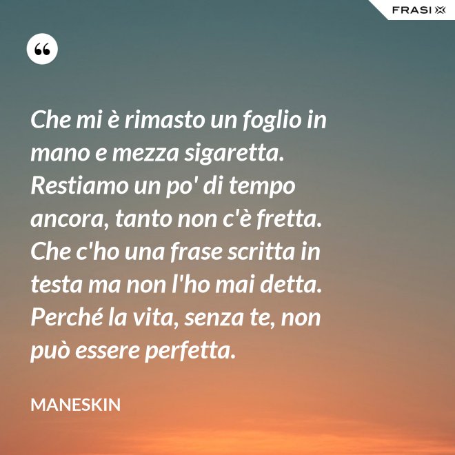 Che mi è rimasto un foglio in mano e mezza sigaretta. Restiamo un po' di tempo ancora, tanto non c'è fretta. Che c'ho una frase scritta in testa ma non l'ho mai detta. Perché la vita, senza te, non può essere perfetta. - Maneskin