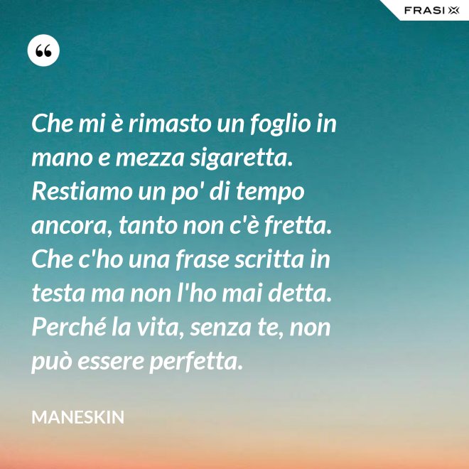 Che mi è rimasto un foglio in mano e mezza sigaretta. Restiamo un po' di tempo ancora, tanto non c'è fretta. Che c'ho una frase scritta in testa ma non l'ho mai detta. Perché la vita, senza te, non può essere perfetta. - Maneskin