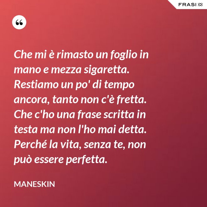 Che mi è rimasto un foglio in mano e mezza sigaretta. Restiamo un po' di tempo ancora, tanto non c'è fretta. Che c'ho una frase scritta in testa ma non l'ho mai detta. Perché la vita, senza te, non può essere perfetta. - Maneskin