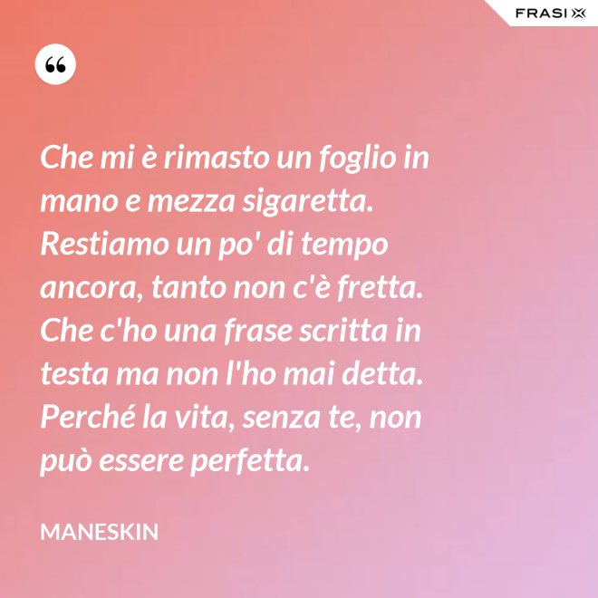 Che mi è rimasto un foglio in mano e mezza sigaretta. Restiamo un po' di tempo ancora, tanto non c'è fretta. Che c'ho una frase scritta in testa ma non l'ho mai detta. Perché la vita, senza te, non può essere perfetta. - Maneskin