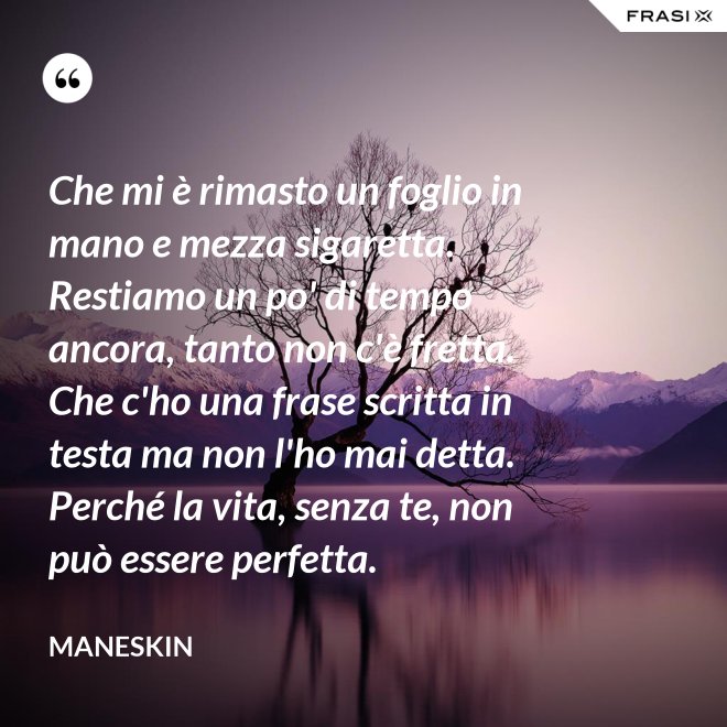 Che mi è rimasto un foglio in mano e mezza sigaretta. Restiamo un po' di tempo ancora, tanto non c'è fretta. Che c'ho una frase scritta in testa ma non l'ho mai detta. Perché la vita, senza te, non può essere perfetta. - Maneskin