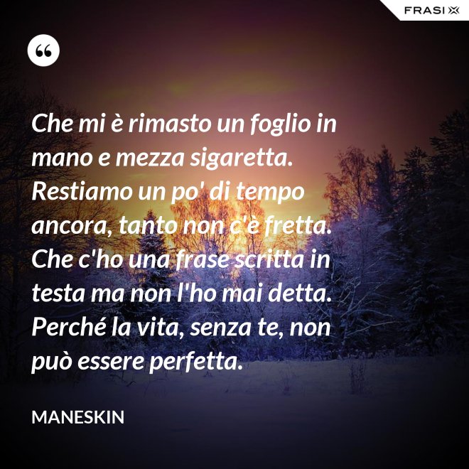 Che mi è rimasto un foglio in mano e mezza sigaretta. Restiamo un po' di tempo ancora, tanto non c'è fretta. Che c'ho una frase scritta in testa ma non l'ho mai detta. Perché la vita, senza te, non può essere perfetta. - Maneskin