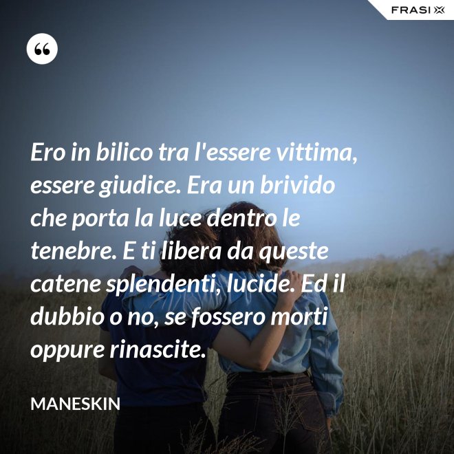 Ero in bilico tra l'essere vittima, essere giudice. Era un brivido che porta la luce dentro le tenebre. E ti libera da queste catene splendenti, lucide. Ed il dubbio o no, se fossero morti oppure rinascite. - Maneskin