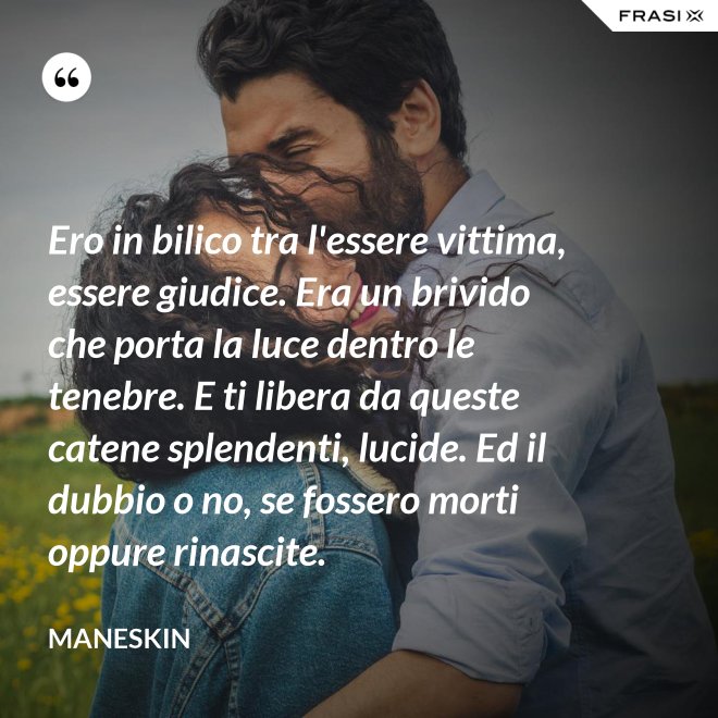 Ero in bilico tra l'essere vittima, essere giudice. Era un brivido che porta la luce dentro le tenebre. E ti libera da queste catene splendenti, lucide. Ed il dubbio o no, se fossero morti oppure rinascite. - Maneskin