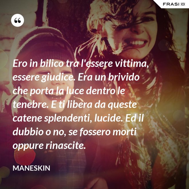 Ero in bilico tra l'essere vittima, essere giudice. Era un brivido che porta la luce dentro le tenebre. E ti libera da queste catene splendenti, lucide. Ed il dubbio o no, se fossero morti oppure rinascite. - Maneskin