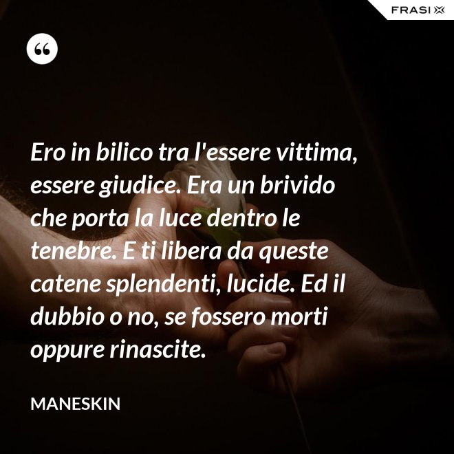 Ero in bilico tra l'essere vittima, essere giudice. Era un brivido che porta la luce dentro le tenebre. E ti libera da queste catene splendenti, lucide. Ed il dubbio o no, se fossero morti oppure rinascite. - Maneskin