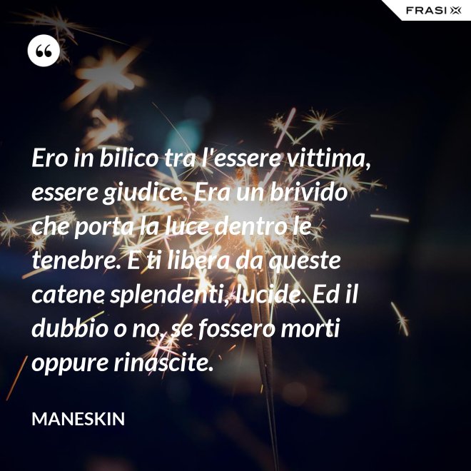Ero in bilico tra l'essere vittima, essere giudice. Era un brivido che porta la luce dentro le tenebre. E ti libera da queste catene splendenti, lucide. Ed il dubbio o no, se fossero morti oppure rinascite. - Maneskin
