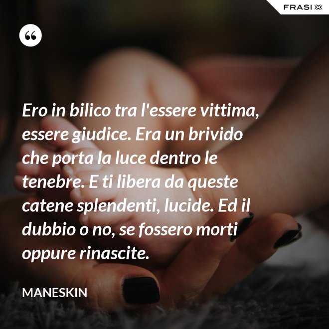 Ero in bilico tra l'essere vittima, essere giudice. Era un brivido che porta la luce dentro le tenebre. E ti libera da queste catene splendenti, lucide. Ed il dubbio o no, se fossero morti oppure rinascite. - Maneskin