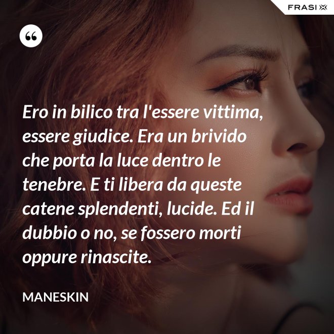 Ero in bilico tra l'essere vittima, essere giudice. Era un brivido che porta la luce dentro le tenebre. E ti libera da queste catene splendenti, lucide. Ed il dubbio o no, se fossero morti oppure rinascite. - Maneskin