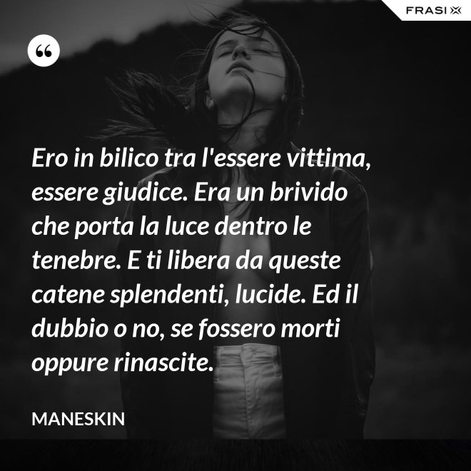 Ero in bilico tra l'essere vittima, essere giudice. Era un brivido che porta la luce dentro le tenebre. E ti libera da queste catene splendenti, lucide. Ed il dubbio o no, se fossero morti oppure rinascite. - Maneskin