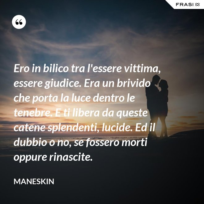Ero in bilico tra l'essere vittima, essere giudice. Era un brivido che porta la luce dentro le tenebre. E ti libera da queste catene splendenti, lucide. Ed il dubbio o no, se fossero morti oppure rinascite. - Maneskin
