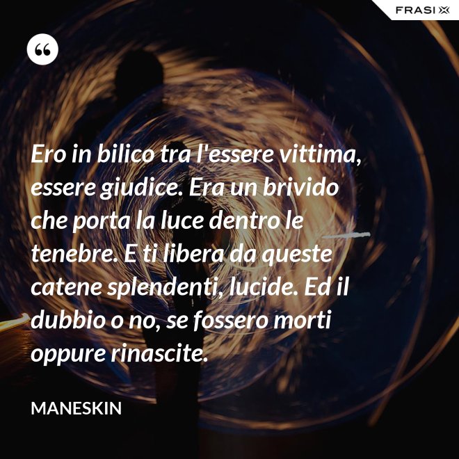 Ero in bilico tra l'essere vittima, essere giudice. Era un brivido che porta la luce dentro le tenebre. E ti libera da queste catene splendenti, lucide. Ed il dubbio o no, se fossero morti oppure rinascite. - Maneskin